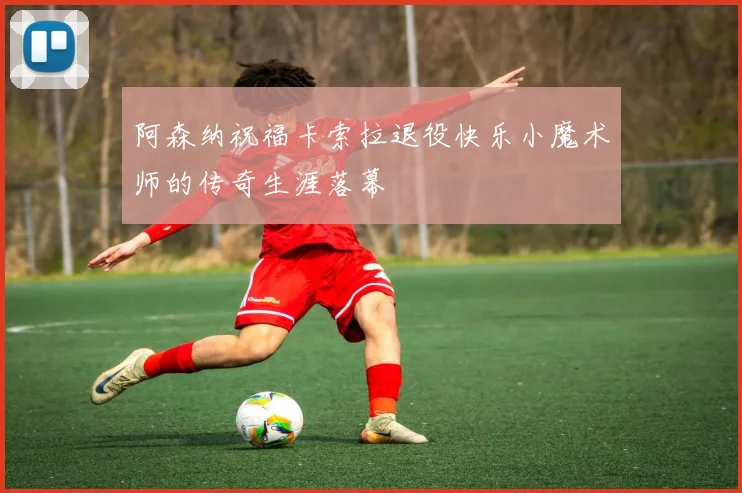 阿森纳祝福卡索拉退役快乐小魔术师的传奇生涯落幕