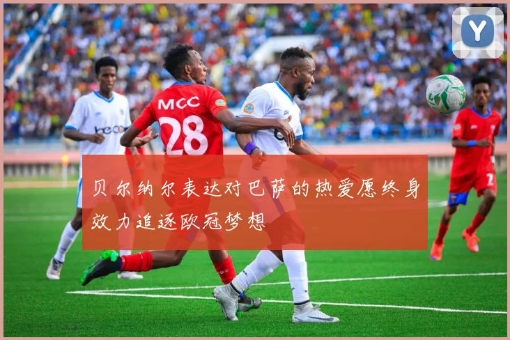 贝尔纳尔表达对巴萨的热爱愿终身效力追逐欧冠梦想