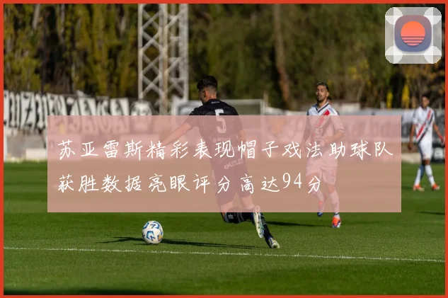 苏亚雷斯精彩表现帽子戏法助球队获胜数据亮眼评分高达94分