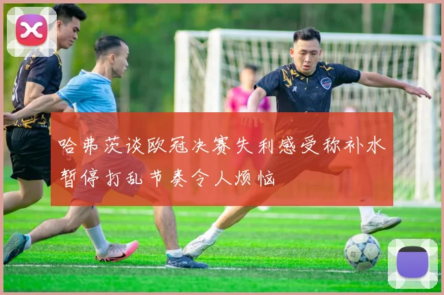 哈弗茨谈欧冠决赛失利感受称补水暂停打乱节奏令人烦恼