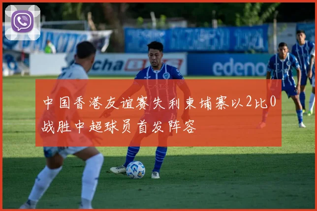 中国香港友谊赛失利柬埔寨以2比0战胜中超球员首发阵容