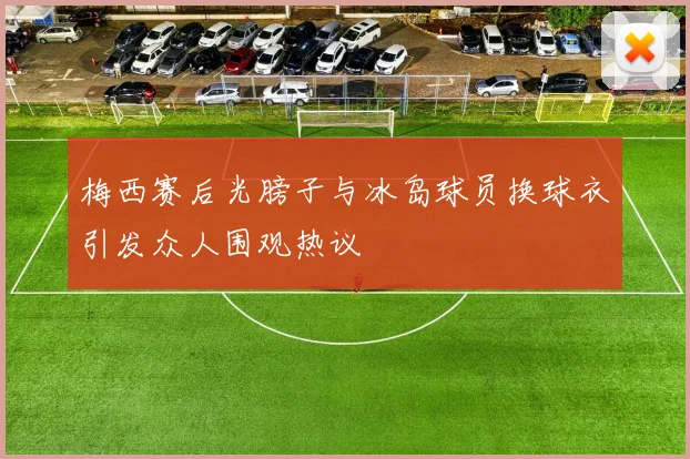 梅西赛后光膀子与冰岛球员换球衣引发众人围观热议