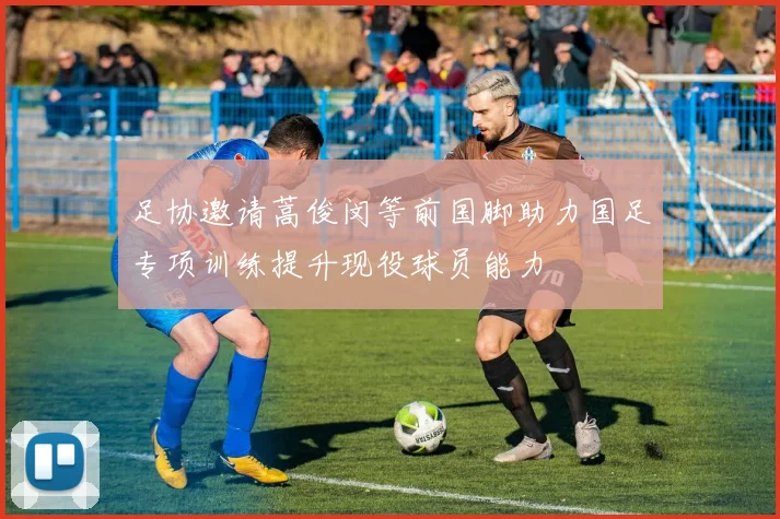 足协邀请蒿俊闵等前国脚助力国足专项训练提升现役球员能力