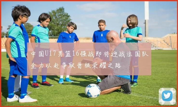 中国U17男篮16强战即将迎战法国队全力以赴争取晋级荣耀之路