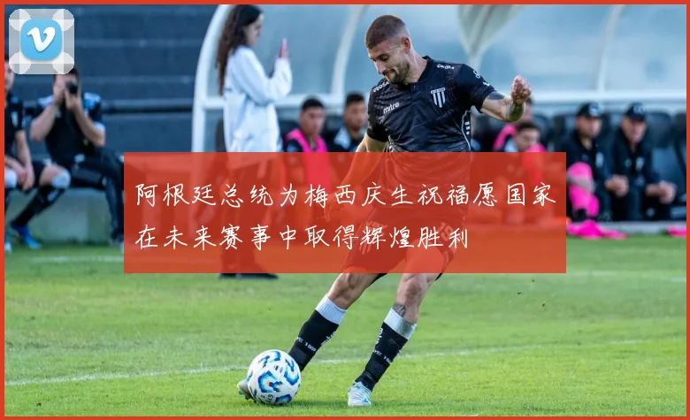 阿根廷总统为梅西庆生祝福愿国家在未来赛事中取得辉煌胜利