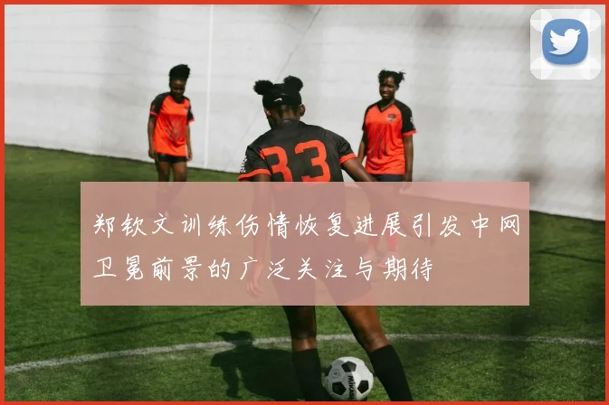 郑钦文训练伤情恢复进展引发中网卫冕前景的广泛关注与期待