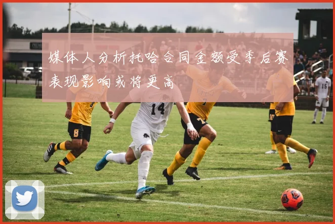 媒体人分析托哈合同金额受季后赛表现影响或将更高
