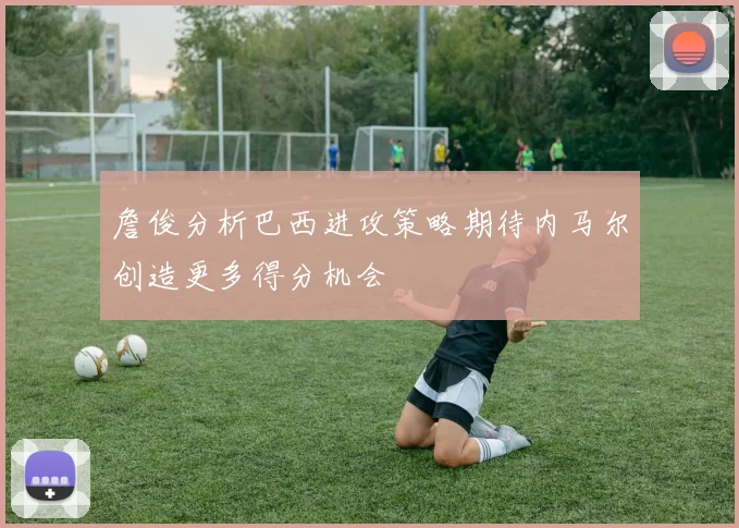 詹俊分析巴西进攻策略期待内马尔创造更多得分机会