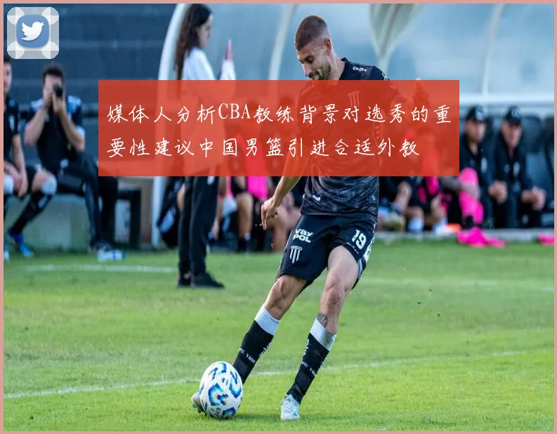 媒体人分析CBA教练背景对选秀的重要性建议中国男篮引进合适外教