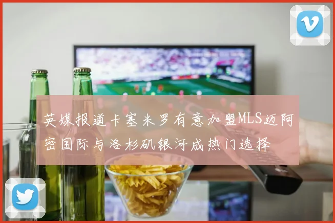 英媒报道卡塞米罗有意加盟MLS迈阿密国际与洛杉矶银河成热门选择