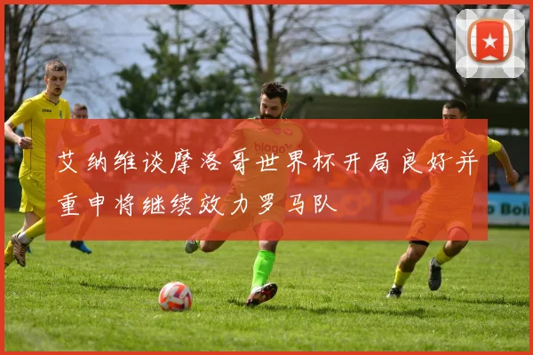 艾纳维谈摩洛哥世界杯开局良好并重申将继续效力罗马队