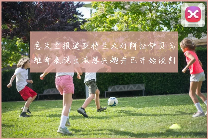 意天空报道亚特兰大对阿拉伊贝戈维奇表现出浓厚兴趣并已开始谈判