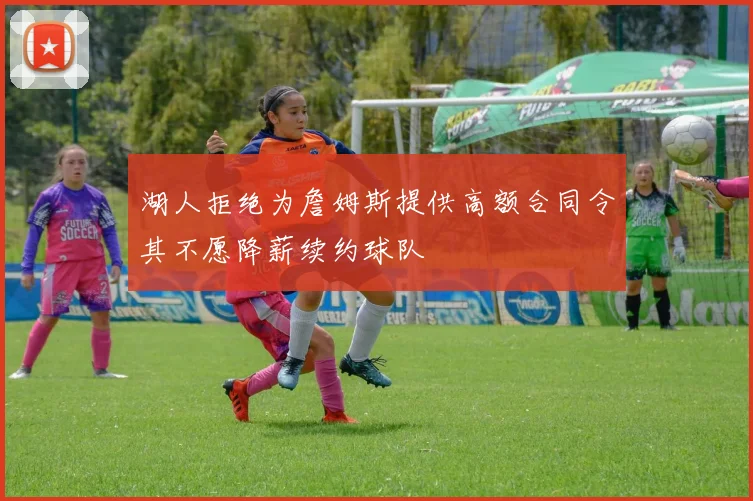 湖人拒绝为詹姆斯提供高额合同令其不愿降薪续约球队